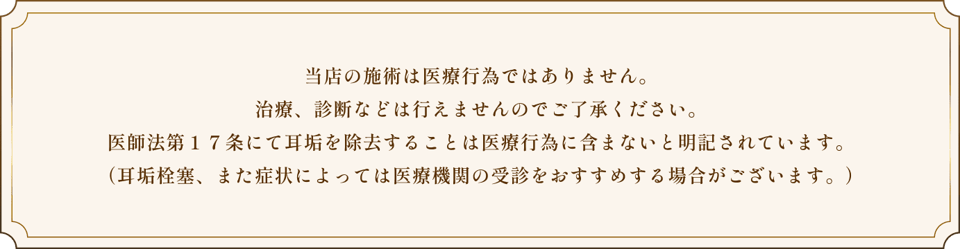 当店の施術は医療行為ではありません。治療、診断などは行えませんのでご了承ください。医師法第１７条にて耳垢を除去することは医療行為に含まないと明記されています。（耳垢栓塞、また症状によっては医療機関の受診をおすすめする場合がございます。）